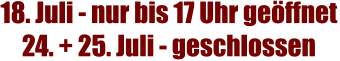 18. Juli - nur bis 17 Uhr geöffnet 24. + 25. Juli - geschlossen